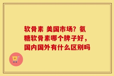 软骨素 美国市场？氨糖软骨素哪个牌子好，国内国外有什么区别吗