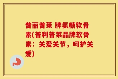 普丽普莱 牌氨糖软骨素(普利普莱品牌软骨素：关爱关节，呵护关爱)