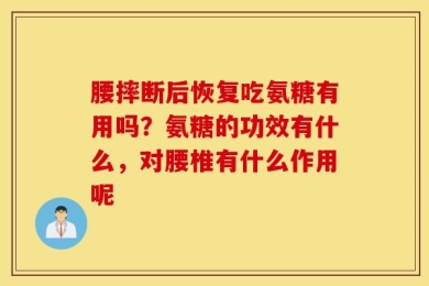腰摔断后恢复吃氨糖有用吗？氨糖的功效有什么，对腰椎有什么作用呢