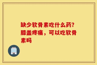 缺少软骨素吃什么药？膝盖疼痛，可以吃软骨素吗