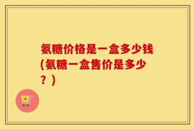 氨糖价格是一盒多少钱(氨糖一盒售价是多少？)