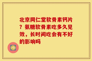 北京同仁堂软骨素钙片？氨糖软骨素吃多久见效，长时间吃会有不好的影响吗