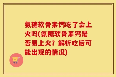 氨糖软骨素钙吃了会上火吗(氨糖软骨素钙是否易上火？解析吃后可能出现的情况)