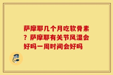 萨摩耶几个月吃软骨素？萨摩耶有关节风湿会好吗一周时间会好吗