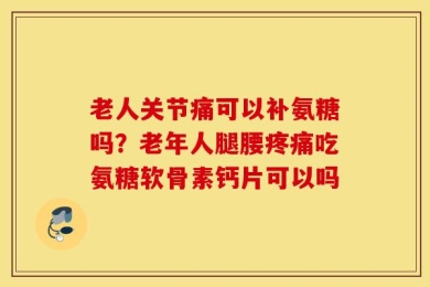 老人关节痛可以补氨糖吗？老年人腿腰疼痛吃氨糖软骨素钙片可以吗