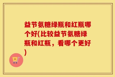 益节氨糖绿瓶和红瓶哪个好(比较益节氨糖绿瓶和红瓶，看哪个更好)