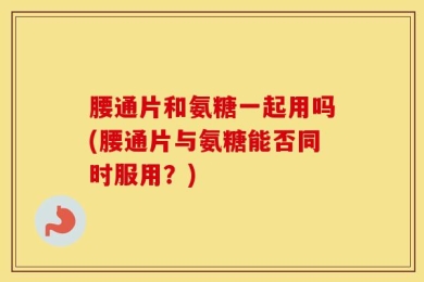 腰通片和氨糖一起用吗(腰通片与氨糖能否同时服用？)
