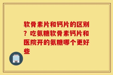 软骨素片和钙片的区别？吃氨糖软骨素钙片和医院开的氨糖哪个更好些