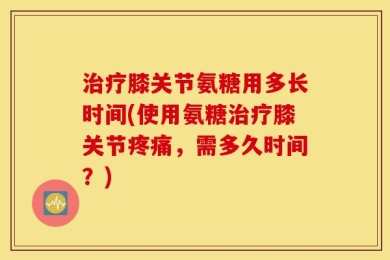 治疗膝关节氨糖用多长时间(使用氨糖治疗膝关节疼痛，需多久时间？)