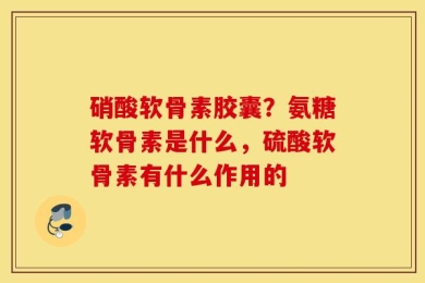 硝酸软骨素胶囊？氨糖软骨素是什么，硫酸软骨素有什么作用的