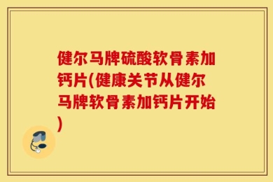 健尔马牌硫酸软骨素加钙片(健康关节从健尔马牌软骨素加钙片开始)