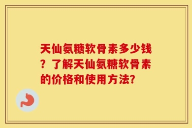 天仙氨糖软骨素多少钱？了解天仙氨糖软骨素的价格和使用方法？