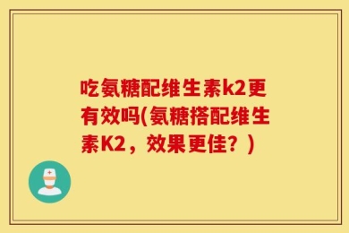 吃氨糖配维生素k2更有效吗(氨糖搭配维生素K2，效果更佳？)