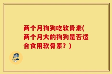 两个月狗狗吃软骨素(两个月大的狗狗是否适合食用软骨素？)