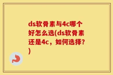ds软骨素与4c哪个好怎么选(ds软骨素还是4c，如何选择？)