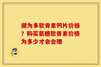 健为多软骨素钙片价格？购买氨糖软骨素价格为多少才会合理