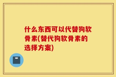 什么东西可以代替狗软骨素(替代狗软骨素的选择方案)
