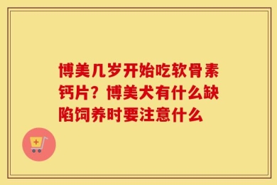 博美几岁开始吃软骨素钙片？博美犬有什么缺陷饲养时要注意什么