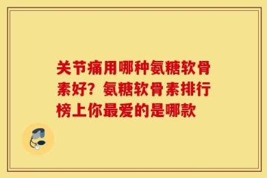 关节痛用哪种氨糖软骨素好？氨糖软骨素排行榜上你最爱的是哪款