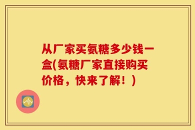 从厂家买氨糖多少钱一盒(氨糖厂家直接购买价格，快来了解！)