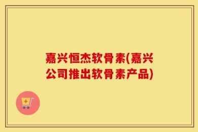 嘉兴恒杰软骨素(嘉兴公司推出软骨素产品)