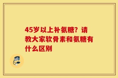 45岁以上补氨糖？请教大家软骨素和氨糖有什么区别