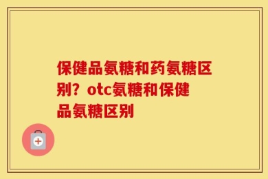 保健品氨糖和药氨糖区别？otc氨糖和保健品氨糖区别