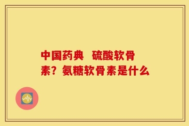 中国药典  硫酸软骨素？氨糖软骨素是什么