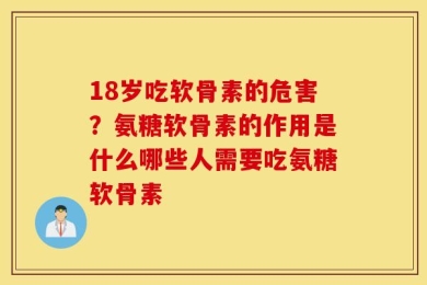 18岁吃软骨素的危害？氨糖软骨素的作用是什么哪些人需要吃氨糖软骨素