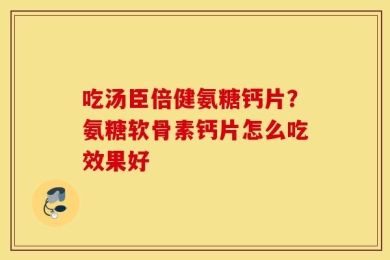 吃汤臣倍健氨糖钙片？氨糖软骨素钙片怎么吃效果好