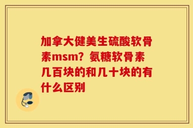 加拿大健美生硫酸软骨素msm？氨糖软骨素几百块的和几十块的有什么区别