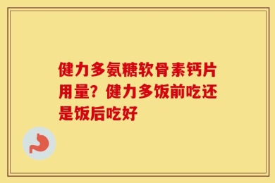 健力多氨糖软骨素钙片用量？健力多饭前吃还是饭后吃好