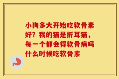 小狗多大开始吃软骨素好？我的猫是折耳猫，每一个都会得软骨病吗什么时候吃软骨素