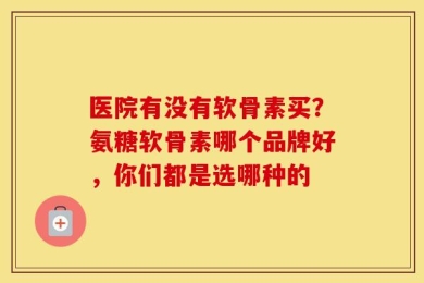 医院有没有软骨素买？氨糖软骨素哪个品牌好，你们都是选哪种的