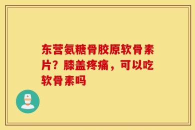 东营氨糖骨胶原软骨素片？膝盖疼痛，可以吃软骨素吗