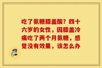 吃了氨糖膝盖酸？四十六岁的女性，因膝盖冷痛吃了两个月氨糖，感觉没有效果，该怎么办