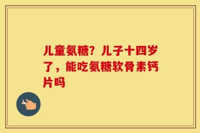 儿童氨糖？儿子十四岁了，能吃氨糖软骨素钙片吗