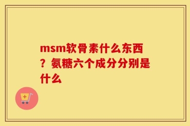 msm软骨素什么东西？氨糖六个成分分别是什么