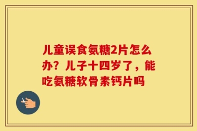 儿童误食氨糖2片怎么办？儿子十四岁了，能吃氨糖软骨素钙片吗