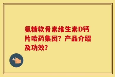 氨糖软骨素维生素D钙片哈药集团？产品介绍及功效？