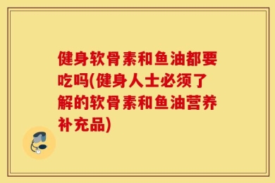 健身软骨素和鱼油都要吃吗(健身人士必须了解的软骨素和鱼油营养补充品)