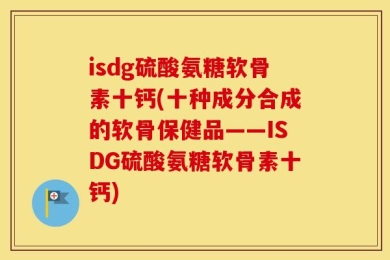 isdg硫酸氨糖软骨素十钙(十种成分合成的软骨保健品——ISDG硫酸氨糖软骨素十钙)