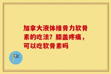 加拿大液体维骨力软骨素的吃法？膝盖疼痛，可以吃软骨素吗