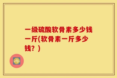 一级硫酸软骨素多少钱一斤(软骨素一斤多少钱？)