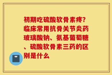 初期吃硫酸软骨素疼？临床常用抗骨关节炎药玻璃酸钠、氨基葡萄糖、硫酸软骨素三药的区别是什么