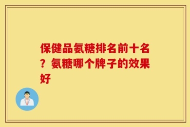 保健品氨糖排名前十名？氨糖哪个牌子的效果好
