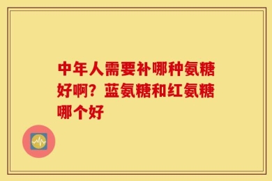 中年人需要补哪种氨糖好啊？蓝氨糖和红氨糖哪个好
