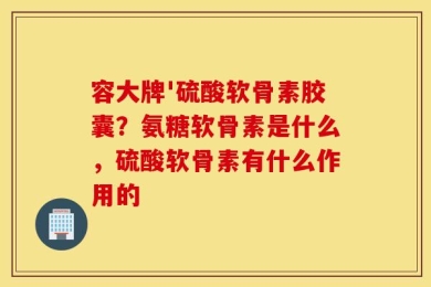 容大牌'硫酸软骨素胶囊？氨糖软骨素是什么，硫酸软骨素有什么作用的