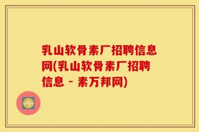乳山软骨素厂招聘信息网(乳山软骨素厂招聘信息 - 素万邦网)