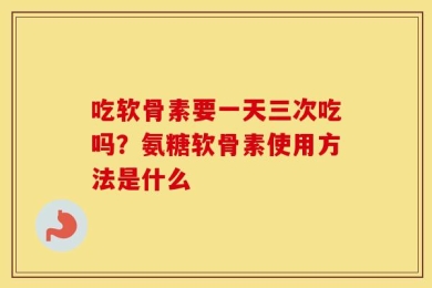 吃软骨素要一天三次吃吗？氨糖软骨素使用方法是什么